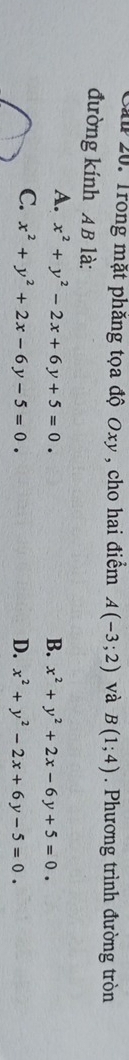 Său 20. Trong mặt phăng tọa độ Oxy , cho hai điểm A(-3;2) và B(1;4) Phương trình đường tròn
đường kính AB là:
A. x^2+y^2-2x+6y+5=0.
B. x^2+y^2+2x-6y+5=0.
C. x^2+y^2+2x-6y-5=0.
D. x^2+y^2-2x+6y-5=0.