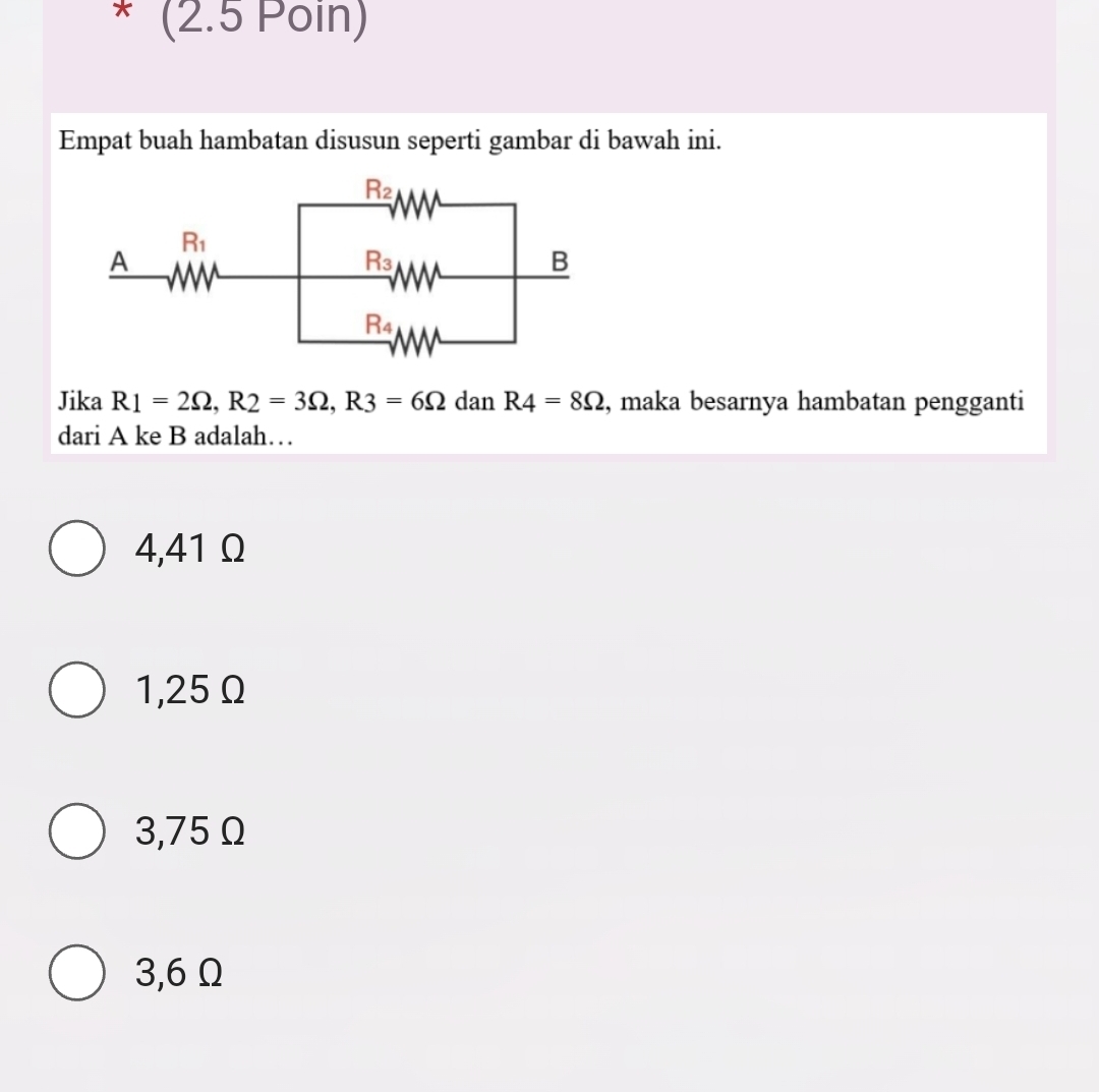 (2.5 Poin)
Empat buah hambatan disusun seperti gambar di bawah ini.
Jika R1=2Omega ,R2=3Omega ,R3=6Omega dan R4=8Omega , maka besarnya hambatan pengganti
dari A ke B adalah…
4,41 Ω
1,25 Ω
3,75 Ω
3,6Ω