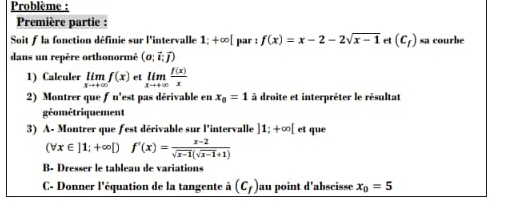 Problème : 
Première partie : 
Soit fla fonction définie sur l'intervalle 1;+∈fty [ par : f(x)=x-2-2sqrt(x-1) ct (c_f) sa courbe 
dans un repère orthonormé (o;vector i;vector j)
1) Calculer limlimits _xto +∈fty f(x) et limlimits _xto +∈fty  f(x)/x 
2) Montrer que ƒ n'est pas dérivable en x_0=1 à droite et interpréter le résultat 
géométriquement 
3) A- Montrer que fest dérivable sur l'intervalle ]1;+∈fty [ et que
(forall x∈ ]1;+∈fty Df'(x)= (x-2)/sqrt(x-1)(sqrt(x-1)+1) 
B- Dresser le tableau de variations 
C- Donner l'équation de la tangente (c_f) au point d’abscisse x_0=5