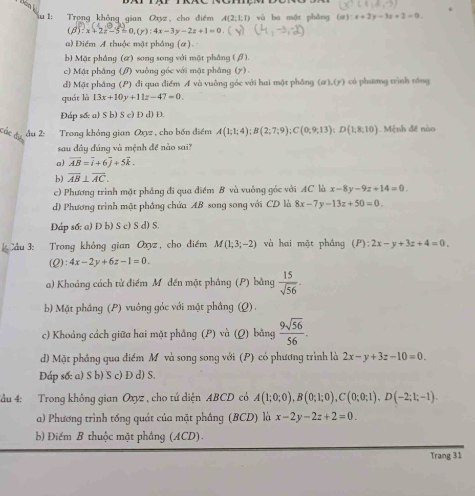 Dán l
u 1:  Trong không gian Oxyz, cho điểm A(2;1;1) và ba một phǎng (α) :x+2y-3z+2=0.
(beta ):x+2z-5=0,(gamma ):4x-3y-2z+1=0.
a) Điểm A thuộc mặt phầng (α).
b) Mặt phầng (α) song song với mặt phầng ( β).
c) Mặt phầng (β) vuông góc với mặt phẳng (7) .
d) Mặt phầng (P) đi qua điểm A và vuông góc với hai mặt phầng (α),(y) có phương trình rồng
quát là 13x+10y+11z-47=0.
Đáp số: a) S b) S c) Đ d) Đ.
các đió  âu 2: Trong không gian Oxyz , cho bốn điểm A(1;1;4);B(2;7;9);C(0;9;13);D(1;8;10) Mệnh đề nào
sau đây đúng và mệnh đề nào sai?
a) overline AB=vector i+6vector j+5vector k.
b) overline AB⊥ overline AC.
c) Phương trình mặt phẳng đi qua điểm B và vuông góc với AC là x-8y-9z+14=0.
d) Phương trình mặt phẳng chứa AB song song với CD là 8x-7y-13z+50=0.
Đáp số: a) Đ b) S c) S d) S.
Cầu 3: Trong không gian Oxyz , cho điểm M(1;3;-2) và hai mặt phầng (P): 2x-y+3z+4=0,
(Q): 4x-2y+6z-1=0.
a) Khoảng cách từ điểm Mỹđến mặt phẳng (P) bằng  15/sqrt(56) .
b) Mặt phẳng (P) vuông góc với mặt phẳng (Q) .
c) Khoảng cách giữa hai mặt phẳng (P) và (Q) bằng  9sqrt(56)/56 .
d) Mặt phẳng qua điểm Mỹ và song song với (P) có phương trình là 2x-y+3z-10=0.
Đáp số: a) S b) S c) Đ d) S.
Tầu 4: Trong không gian Oxyz , cho tứ diện ABCD có A(1;0;0),B(0;1;0),C(0;0;1),D(-2;1;-1).
a) Phương trình tổng quát của mặt phẳng (BCD) là x-2y-2z+2=0.
b Điểm B thuộc mặt phẳng (ACD).
Trang 31