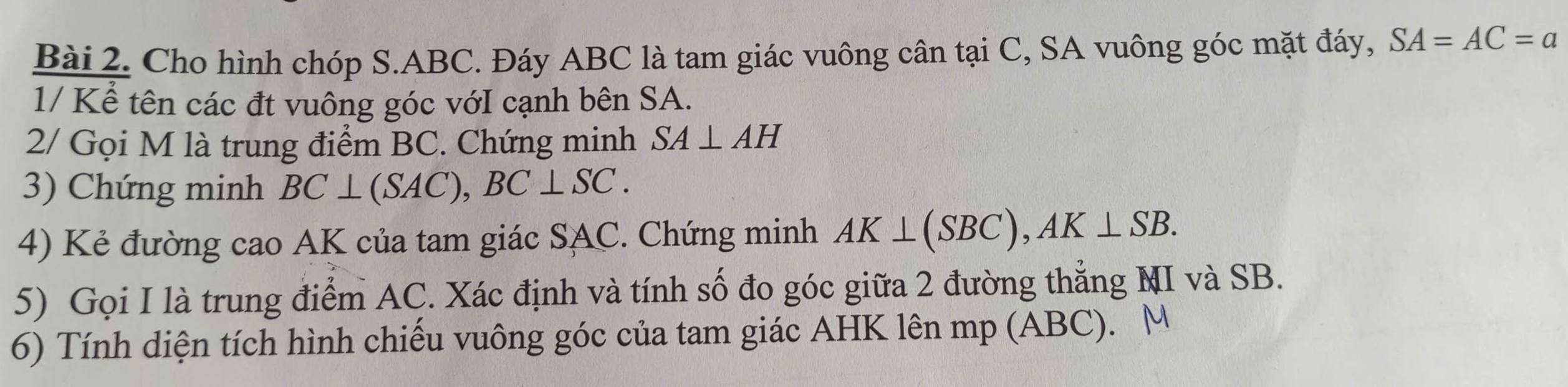 Cho hình chóp S. ABC. Đáy ABC là tam giác vuông cân tại C, SA vuông góc mặt đáy, SA=AC=a
1/ Kể tên các đt vuông góc vớI cạnh bên SA. 
2/ Gọi M là trung điểm BC. Chứng minh SA⊥ AH
3) Chứng minh BC⊥ (SAC), BC⊥ SC. 
4) Kẻ đường cao AK của tam giác SAC. Chứng minh AK⊥ (SBC), AK⊥ SB. 
5) Gọi I là trung điểm AC. Xác định và tính số đo góc giữa 2 đường thẳng MI và SB. 
6) Tính diện tích hình chiếu vuông góc của tam giác AHK lên mp (ABC). M