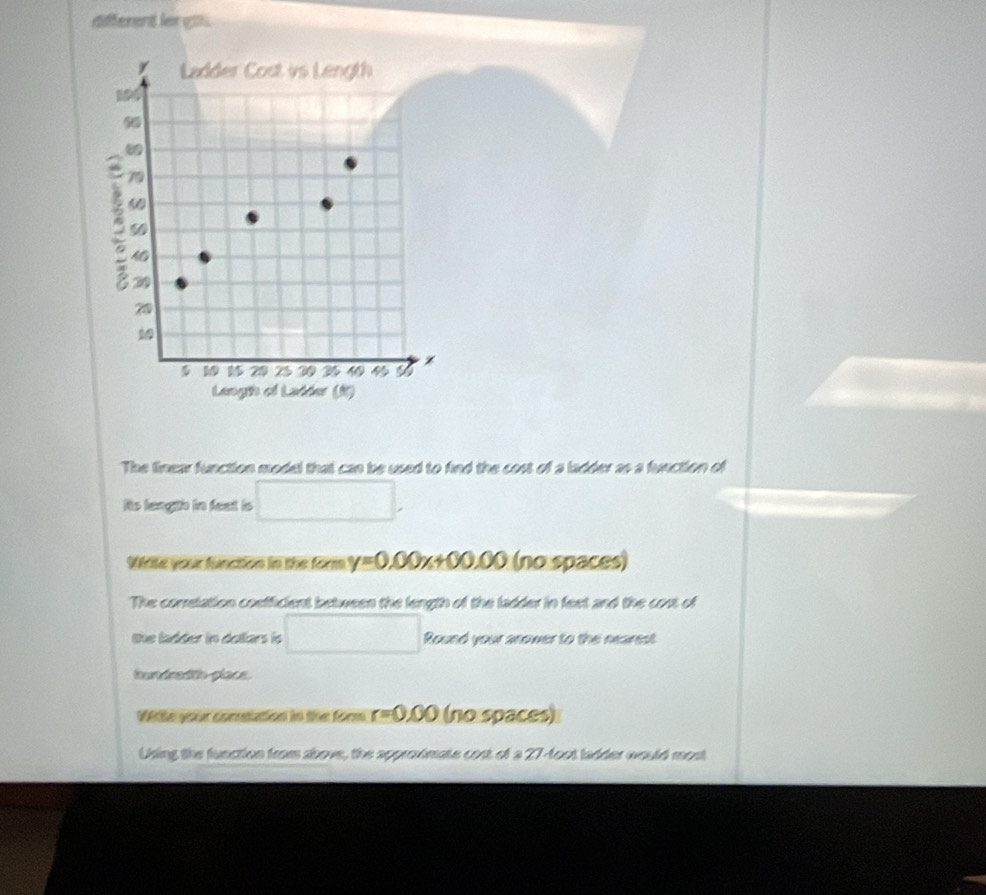 different ler g 
The linear function model that can be used to find the cost of a ladder as a function of 
Rto length in feet is □. 
Wite your function in the form y=0.00x+00.00 (no spaces) 
The correlation cosfficient between the length of the ladder in feet and the cost of 
the ladder in dellars io □ Round your anower to the nearest 
hundredth place. 
Vile your comnttation in the form r=0.00 (nospaces) 
Using the function from above, the approximate cost of a 27-foot ladder would most