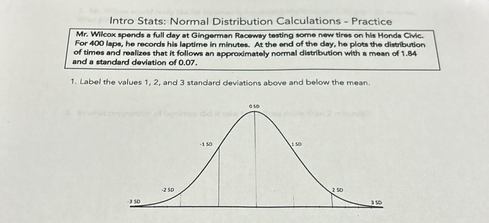 Intro Stats: Normal Distribution Calculations - Practice 
Mr. Wilcox spends a full day at Gingerman Raceway testing some new tires on his Honda Civic. 
For 400 laps, he records his laptime in minutes. At the end of the day, he plots the distribution 
of times and realizes that it follows an approximately normal distribution with a mean of 1.84
and a standard deviation of 0.07. 
1. Label the values 1, 2, and 3 standard deviations above and below the mean.