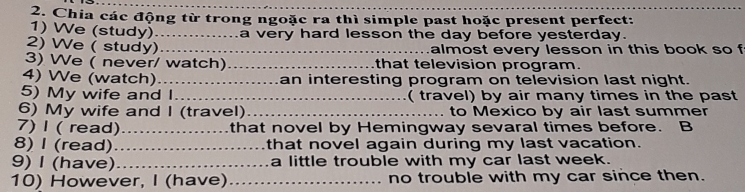 Chia các động từ trong ngoặc ra thì simple past hoặc present perfect: 
1) We (study)_ a very hard lesson the day before yesterday. 
2) We ( study) _almost every lesson in this book so f 
3) We ( never/ watch)_ that television program. 
4) We (watch) _an interesting program on television last night. 
5) My wife and I_ ( travel) by air many times in the past 
6) My wife and I (travel)_ to Mexico by air last summer 
7) I ( read)_ that novel by Hemingway sevaral times before. B 
8) I (read)_ that novel again during my last vacation. 
9) I (have)_ a little trouble with my car last week. 
10) However, I (have) _no trouble with my car since then.