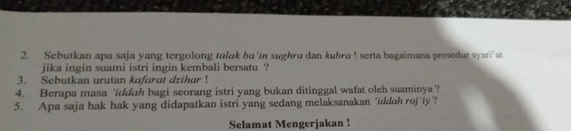 Sebutkan apa saja yang tergolong talak ba’in sughra dan kubra ! serta bagaimana prosedur syari’at 
jika ingin suami istri ingin kembali bersatu ? 
3. Sebutkan urutan kafarat dzihar ! 
4. Berapa masa ‘iddah bagi seorang istri yang bukan ditinggal wafat oleh suaminya ? 
5. Apa saja hak hak yang didapatkan istri yang sedang melaksanakan ‘iddah roj’iy? 
Selamat Mengerjakan !