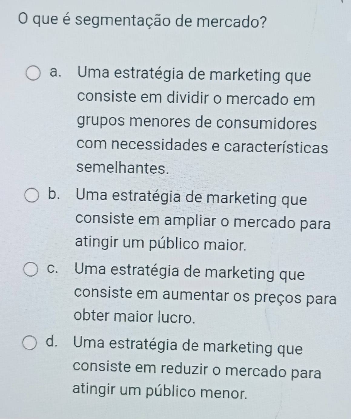 que é segmentação de mercado?
a. Uma estratégia de marketing que
consiste em dividir o mercado em
grupos menores de consumidores
com necessidades e características
semelhantes.
b. Uma estratégia de marketing que
consiste em ampliar o mercado para
atingir um público maior.
c. Uma estratégia de marketing que
consiste em aumentar os preços para
obter maior lucro.
d. Uma estratégia de marketing que
consiste em reduzir o mercado para
atingir um público menor.