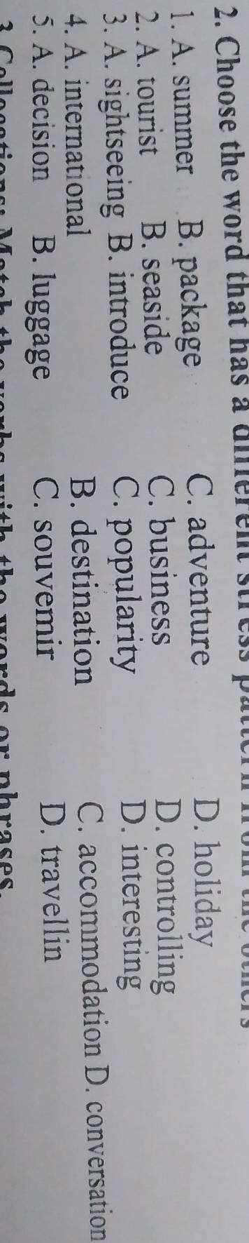 Choose the word that has a diferent stress p
1. A. summer B. package
C. adventure D. holiday
2. A. tourist B. seaside
C. business D. controlling
3. A. sightseeing B. introduce C. popularity
D. interesting
4. A. international B. destination C. accommodation D. conversation
5. A. decision B. luggage C. souvemir D. travellin
verds or nhrases