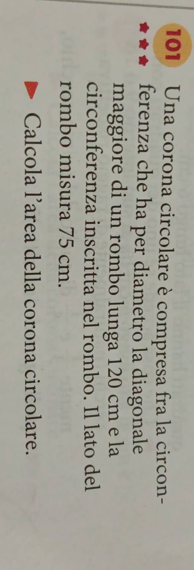 101 Una corona circolare è compresa fra la circon- 
ferenza che ha per diametro la diagonale 
maggiore di un rombo lunga 120 cm e la 
circonferenza inscritta nel rombo. Il lato del 
rombo misura 75 cm. 
Calcola l’area della corona circolare.