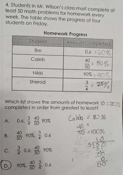 Students in Mr. Wilson's class must complete at
least 50 math problems for homework every
week. The table shows the progress of four
students on Friday.
Which list shows the amounts of homework
completed in order from greatest to least?
A. 0.6, 3/4 , 40/50 ,90%
B.  40/50  ,90% ,  3/4 ,0.6
C.  3/4 ,0.6, 40/50  ，90%
D. 90% , 40/50 , 3/4 ,0.6