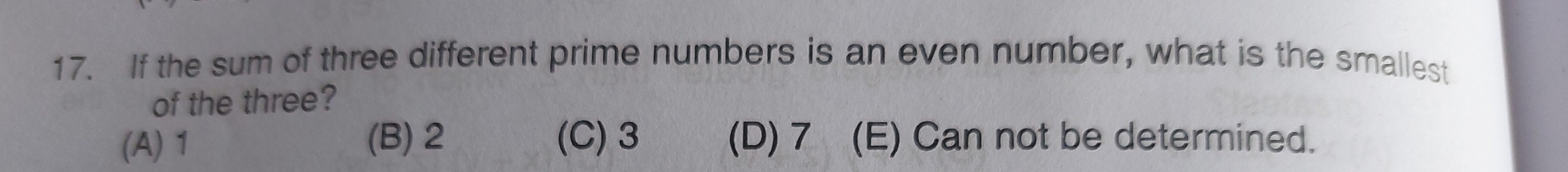 If the sum of three different prime numbers is an even number, what is the smallest
of the three?
(A) 1 (B) 2 (C) 3 (D) 7 (E) Can not be determined.