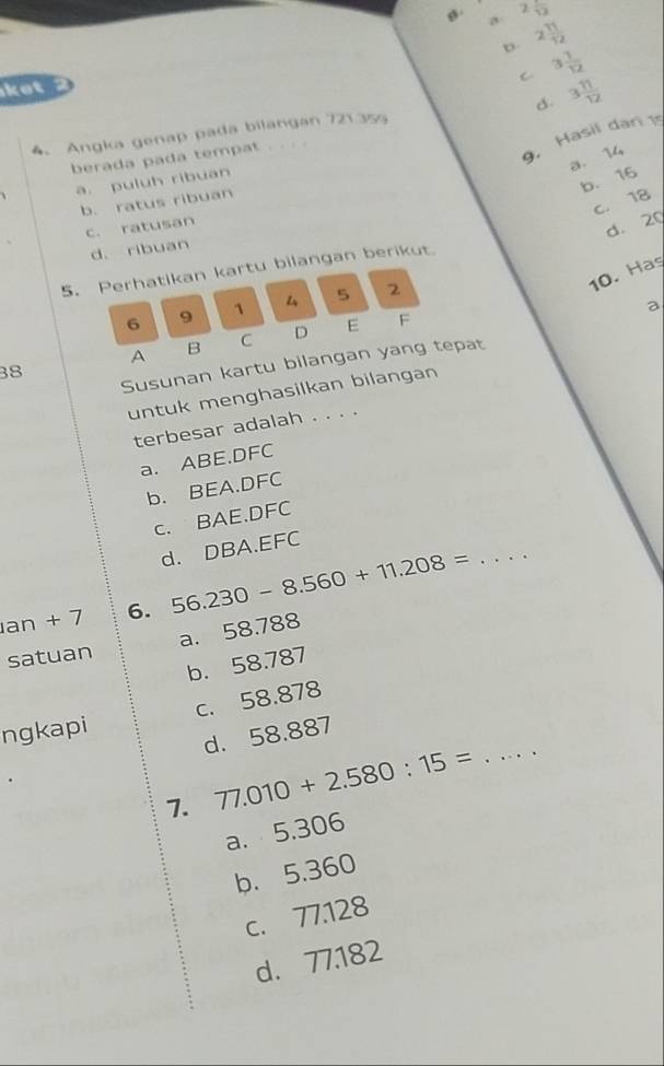 g . a 2frac 12
b. 2 11/12 
C. 3 1/12 
ket 2
d.
4. Angka genap pada bilangan 721.355 3 11/12 
a. 14
berada pada tempat
9. Hasil dari 1s
b. 16
a. puluh ribuan
C. 18
b. ratus ribuan
c. ratusan
d. 20
d. ribuan
5. Perhatikan kartu bilangan berikut.
10. Has
a
6 9 1 5 2
A B C D E F
Susunan kartu bilangan yang tepat
38
untuk menghasilkan bilangan
terbesar adalah . . . .
a. ABE.DFC
b. BEA. DFC
c. BAE.DFC
_
d. DBA. EFC
an + 7 6. 56.230-8.560+11.208=
satuan a. 58.788
b. 58.787
ngkapi c. 58.878
d. 58.887
7. 77.010+2.580:15=
_
a. 5,306
b. 5.360
c. 77.128
d. 77.182