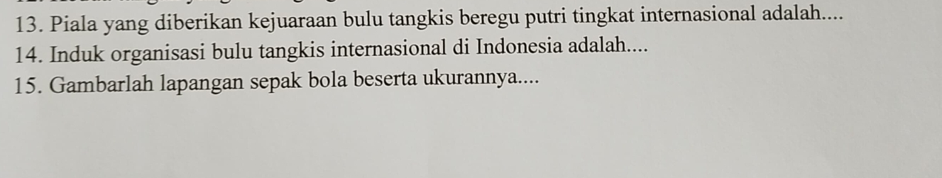 Piala yang diberikan kejuaraan bulu tangkis beregu putri tingkat internasional adalah.... 
14. Induk organisasi bulu tangkis internasional di Indonesia adalah.... 
15. Gambarlah lapangan sepak bola beserta ukurannya....