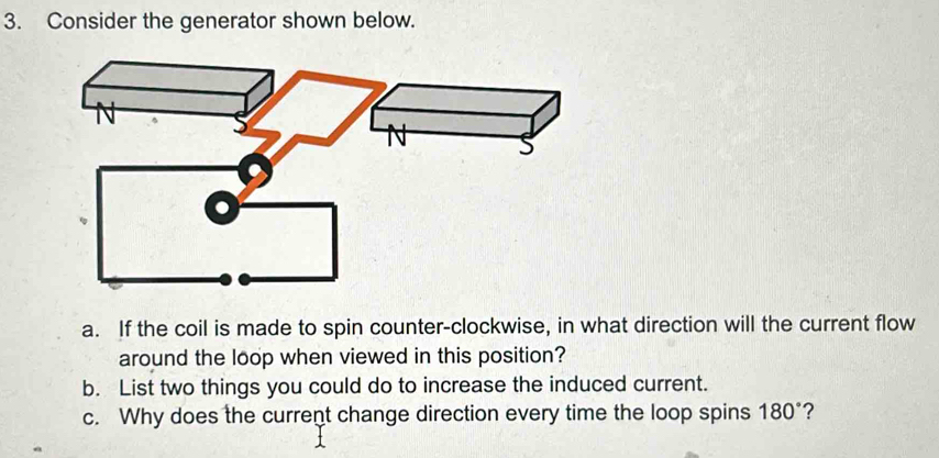 Consider the generator shown below. 
a. If the coil is made to spin counter-clockwise, in what direction will the current flow 
around the loop when viewed in this position? 
b. List two things you could do to increase the induced current. 
c. Why does the current change direction every time the loop spins 180° ?