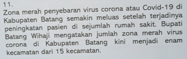 Zona merah penyebaran virus corona atau Covid- 19 di 
Kabupaten Batang semakin meluas setelah terjadinya 
peningkatan pasien di sejumlah rumah sakit. Bupati 
Batang Wihaji mengatakan jumlah zona merah virus 
corona di Kabupaten Batang kini menjadi enam 
kecamatan dari 15 kecamatan.