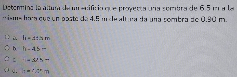 Determina la altura de un edificio que proyecta una sombra de 6.5 m a la
misma hora que un poste de 4.5 m de altura da una sombra de 0.90 m.
a. h=33.5m
b. h=4.5m
C. h=32.5m
d. h=4.05m