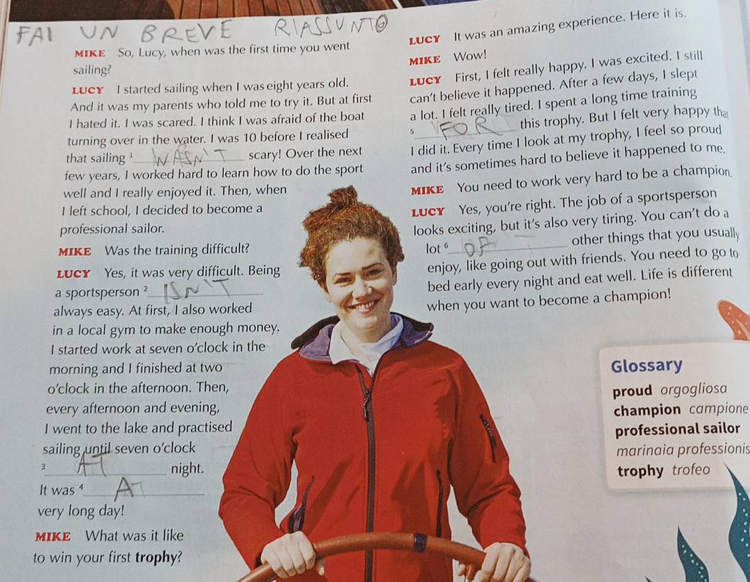 Lucy It was an amazing experience. Here it is 
MIKE So, Lucy, when was the first time you went 
mIKE Wow! 
sailing? 
LUCY I started sailing when I was eight years old. LucY First, I felt really happy. I was excited. I still 
And it was my parents who told me to try it. But at first can't believe it happened. After a few days, I slept 
I hated it. I was scared. I think I was afraid of the boat a lot. I felt really tired. I spent a long time training 
turning over in the water. I was 10 before I realised 5 this trophy. But I felt very happy tha 
that sailing ¹ scary! Over the next I did it. Every time I look at my trophy, I feel so proud 
few years, I worked hard to learn how to do the sport and it's sometimes hard to believe it happened to me 
well and I really enjoyed it. Then, when 
MIKE You need to work very hard to be a champion. 
I left school, I decided to become a 
Lucy Yes, you're right. The job of a sportsperson 
professional sailor. 
looks exciting, but it's also very tiring. You can't do a 
other things that you usually 
MIKE Was the training difficult? lot _ 
LuCY Yes, it was very difficult. Being 
enjoy, like going out with friends. You need to go to 
a sportsperson ?_ 
bed early every night and eat well. Life is different 
always easy. At first, I also worked 
when you want to become a champion! 
in a local gym to make enough money. 
I started work at seven o'clock in the 
morning and I finished at two Glossary 
o’clock in the afternoon. Then, 
proud orgogliosa 
every afternoon and evening, 
I went to the lake and practised champion campione 
professional sailor 
sailing until seven o'clock 
marinaia professionis 
3_ night. trophy trofeo 
It was ⁴_ 
very long day! 
MIKE What was it like 
to win your first trophy?