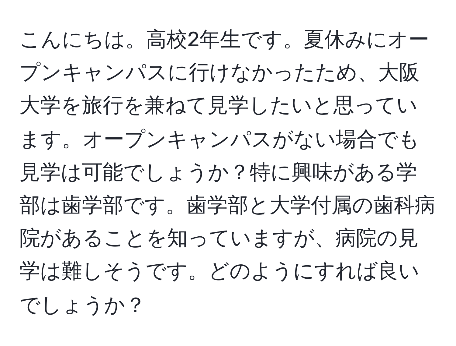 こんにちは。高校2年生です。夏休みにオープンキャンパスに行けなかったため、大阪大学を旅行を兼ねて見学したいと思っています。オープンキャンパスがない場合でも見学は可能でしょうか？特に興味がある学部は歯学部です。歯学部と大学付属の歯科病院があることを知っていますが、病院の見学は難しそうです。どのようにすれば良いでしょうか？