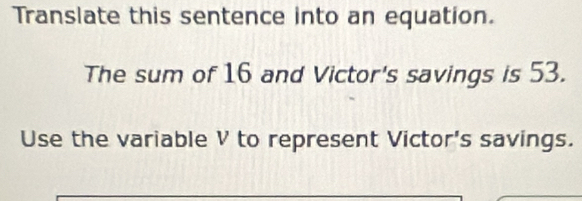 Translate this sentence into an equation. 
The sum of 16 and Victor's savings is 53. 
Use the variable V to represent Victor's savings.