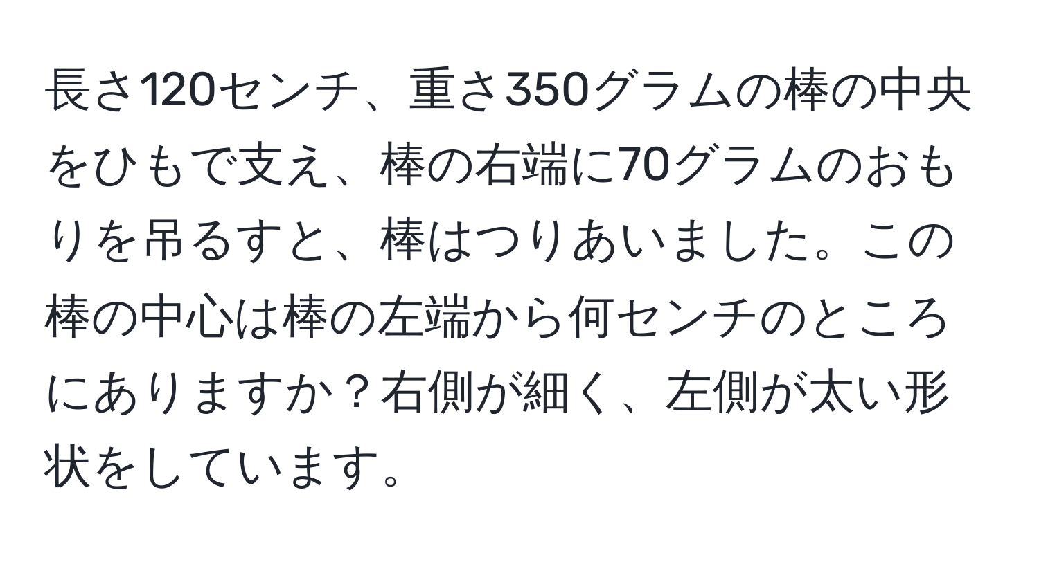 長さ120センチ、重さ350グラムの棒の中央をひもで支え、棒の右端に70グラムのおもりを吊るすと、棒はつりあいました。この棒の中心は棒の左端から何センチのところにありますか？右側が細く、左側が太い形状をしています。