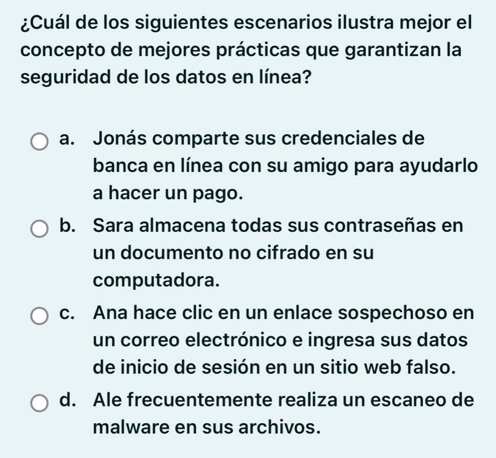 ¿Cuál de los siguientes escenarios ilustra mejor el
concepto de mejores prácticas que garantizan la
seguridad de los datos en línea?
a. Jonás comparte sus credenciales de
banca en línea con su amigo para ayudarlo
a hacer un pago.
b. Sara almacena todas sus contraseñas en
un documento no cifrado en su
computadora.
c. Ana hace clic en un enlace sospechoso en
un correo electrónico e ingresa sus datos
de inicio de sesión en un sitio web falso.
d. Ale frecuentemente realiza un escaneo de
malware en sus archivos.