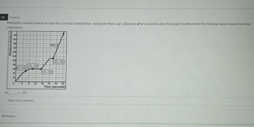 poin 
Mai built a model racecar to race for a school competition. 11) gives Maï's car's distance after e seconds. Use the graph to determine the missing value in each function 
statement.
4
35
2001
28
24
172.721
1 overline CD□ ,128
6
15, 12x
4
4 2
Time (seconds)
=20
Type your answr... 
Previous