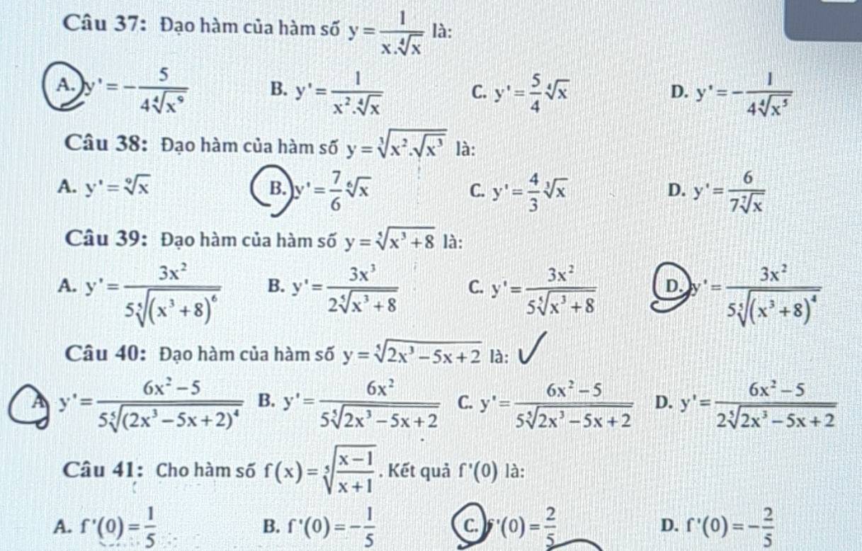 Đạo hàm của hàm số y= 1/x.sqrt[4](x)  là:
A. y'=- 5/4sqrt[4](x^9)  y'= 5/4 sqrt[4](x) y'=- 1/4sqrt[4](x^5) 
B. y'= 1/x^2.sqrt[4](x) 
C.
D.
Câu 38: Đạo hàm của hàm số y=sqrt[3](x^2.sqrt x^3) là:
A. y'=sqrt[9](x) B. y'= 7/6 sqrt[6](x) C. y'= 4/3 sqrt[3](x) y'= 6/7sqrt[7](x) 
D.
Câu 39: Đạo hàm của hàm số y=sqrt[5](x^3+8) là:
A. y'=frac 3x^25sqrt[5]((x^3+8)^6) y'= 3x^3/2sqrt[4](x^3+8)  C. y'= 3x^2/5sqrt[5](x^3+8)  D. '=frac 3x^25sqrt[4]((x^3+8)^4)
B.
Câu 40: Đạo hàm của hàm số y=sqrt[5](2x^3-5x+2) là:
A y'=frac 6x^2-55sqrt[5]((2x^3-5x+2)^4) B. y'= 6x^2/5sqrt[5](2x^3-5x+2)  C. y'= (6x^2-5)/5sqrt[5](2x^3-5x+2)  D. y'= (6x^2-5)/2sqrt[5](2x^3-5x+2) 
Câu 41: Cho hàm số f(x)=sqrt[5](frac x-1)x+1. Kết quả f'(0) là:
A. f'(0)= 1/5  B. f'(0)=- 1/5  C. (0)= 2/5  D. f'(0)=- 2/5 