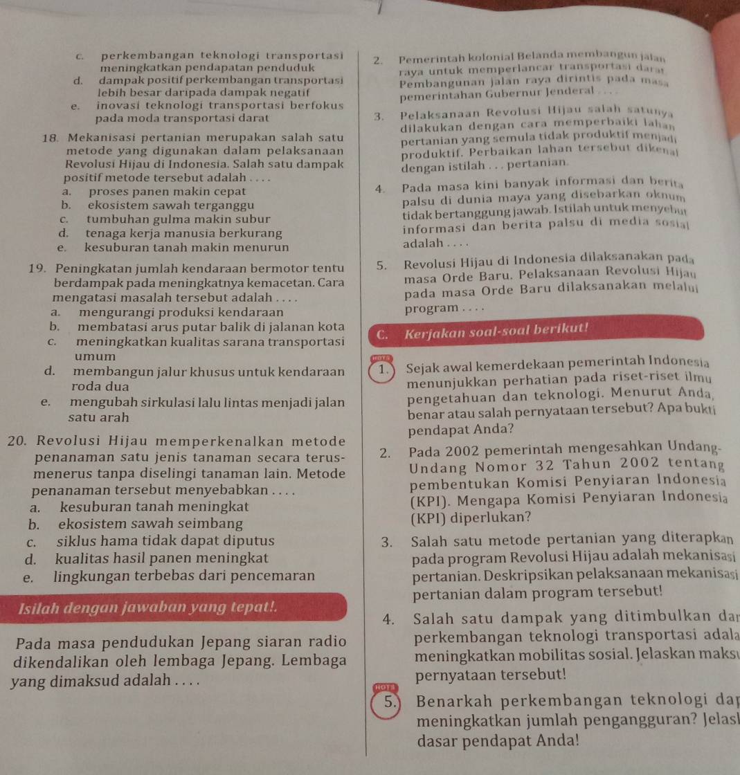 c. perkembangan teknologi transportasi 2. Pemerintah kolonial Belanda membangun jalan
meningkatkan pendapatan penduduk
raya untuk memperlancar transportasi dars
d. dampak positif perkembangan transportasi Pembangunan jalan raya dirintis pada masa
lebih besar daripada dampak negatif
e. inovasi teknologi transportasi berfokus pemerintahan Gubernur Jenderal     
pada moda transportasi darat 3. Pelaksanaan Revolusi Hijau salah satunya
dilakukan dengan cara memperbaiki lahan
18. Mekanisasi pertanian merupakan salah satu pertanian yang semula tidak produktif menjadi
metode yang digunakan dalam pelaksanaan
Revolusi Hijau di Indonesia. Salah satu dampak produktif. Perbaikan lahan tersebut dikena
positif metode tersebut adalah . . . . dengan istilah . . . pertanian.
a. proses panen makin cepat 4. Pada masa kini banyak informasi dan berit
b. ekosistem sawah terganggu palsu di dunia maya yang disebarkan oknum
c. tumbuhan gulma makin subur tidak bertanggung jawab. Istilah untuk menyebu
d. tenaga kerja manusia berkurang informasi dan berita palsu di media sosia
e. kesuburan tanah makin menurun adalah . . . .
19. Peningkatan jumlah kendaraan bermotor tentu 5. Revolusi Hijau di Indonesia dilaksanakan pada
berdampak pada meningkatnya kemacetan. Cara masa Orde Baru. Pelaksanaan Revolusi Hijau
mengatasi masalah tersebut adalah . . . . pada masa Orde Baru dilaksanakan melalui
a. mengurangi produksi kendaraan program . . . .
b. membatasi arus putar balik di jalanan kota
c. meningkatkan kualitas sarana transportasi C. Kerjakan soal-soal berikut!
umum
d. membangun jalur khusus untuk kendaraan 1. Sejak awal kemerdekaan pemerintah Indonesia
roda dua
menunjukkan perhatian pada riset-riset ilmu
e. mengubah sirkulasi lalu lintas menjadi jalan pengetahuan dan teknologi. Menurut Anda
satu arah benar atau salah pernyataan tersebut? Apa bukti
20. Revolusi Hijau memperkenalkan metode pendapat Anda?
penanaman satu jenis tanaman secara terus- 2. Pada 2002 pemerintah mengesahkan Undang-
menerus tanpa diselingi tanaman lain. Metode Undang Nomor 32 Tahun 2002 tentang
penanaman tersebut menyebabkan . . . . pembentukan Komisi Penyiaran Indonesia
a. kesuburan tanah meningkat (KPI). Mengapa Komisi Penyiaran Indonesia
b. ekosistem sawah seimbang (KPI) diperlukan?
c. siklus hama tidak dapat diputus 3. Salah satu metode pertanian yang diterapkan
d. kualitas hasil panen meningkat pada program Revolusi Hijau adalah mekanisasi
e. lingkungan terbebas dari pencemaran pertanian. Deskripsikan pelaksanaan mekanisaşi
Isilah dengan jawaban yang tepat!. pertanian dalam program tersebut!
4. Salah satu dampak yang ditimbulkan dan
Pada masa pendudukan Jepang siaran radio perkembangan teknologi transportasi adala
dikendalikan oleh lembaga Jepang. Lembaga meningkatkan mobilitas sosial. Jelaskan maks 
yang dimaksud adalah . . . . Bor4 pernyataan tersebut!
5.) Benarkah perkembangan teknologi dap
meningkatkan jumlah pengangguran? Jelash
dasar pendapat Anda!