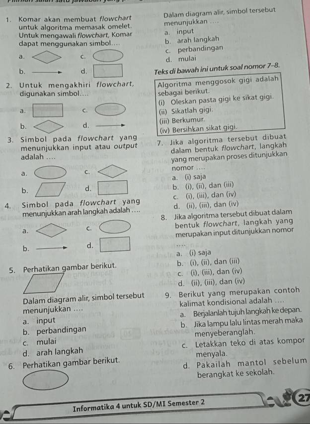 Komar akan membuat flowchart Dalam diagram alir, simbol tersebut
untuk algoritma memasak omelet. menunjukkan ....
Untuk mengawali flowchart, Komar a. input
dapat menggunakan simbol.... b. arah langkah
a.
C. c. perbandingan
d. mulai
b.
d.
Teks di bawah ini untuk soal nomor 7-8.
2. Untuk mengakhiri flowchart, Algoritma menggosok gigi adalah
digunakan simbol....
sebagai berikut.
(i) Oleskan pasta gigi ke sikat gigi.
C.
a. (ii) Sikatlah gigi.
b.
d. (iii) Berkumur.
3. Simbol pada flowchart yang (iv) Bersihkan sikat gigi.
menunjukkan input atau output 7. Jika algoritma tersebut dibuat
dalam bentuk flowchart, langkah
adalah ....
yang merupakan proses ditunjukkan
a. nomor ....
C.
a. (i) saja
b.
d.
b. (i), (ii), dan (iii)
c. (i), (iii), dan (iv)
4. Simbol pada flowchart yang d. (ii), (iii), dan (iv)
menunjukkan arah langkah adalah . ...
8. Jika algoritma tersebut dibuat dalam
a. bentuk flowchart, langkah yang
C.
merupakan input ditunjukkan nomor
b.
d.
a. (i) saja
5. Perhatikan gambar berikut. b. (i), (ii), dan (iii)
c. (i), (iii), dan (iv)
d. (ii), (iii), dan (iv)
Dalam diagram alir, simbol tersebut 9. Berikut yang merupakan contoh
menunjukkan .... kalimat kondisional adalah
a. input a. Berjalanlah tujuh langkah ke depan.
b. perbandingan b. Jika lampu lalu lintas merah maka
c. mulai menyeberanglah.
d. arah langkah c. Letakkan teko di atas kompor
6. Perhatikan gambar berikut. menyala.
d. Pakailah mantol sebelum
berangkat ke sekolah.
27
Informatika 4 untuk SD/MI Semester 2