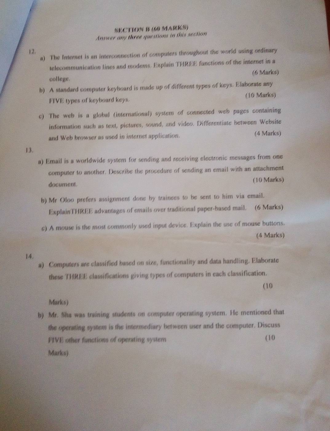 Answer any three questions in this section 
12. 
a) The Internet is an interconnection of computers throughout the world using ordinary 
telecommunication lines and modems. Explain THREE functions of the internet in a 
college. (6 Marks) 
b) A standard computer keyboard is made up of different types of keys. Elaborate any 
FIVE types of keyboard keys. (10 Marks) 
c) The web is a global (international) system of connected web pages containing 
information such as text, pictures, sound, and video. Differentiate between Website 
and Web browser as used in internet application. (4 Marks) 
13. 
a) Email is a worldwide system for sending and receiving electronic messages from one 
computer to another. Describe the procedure of sending an email with an attachment 
document. (10 Marks) 
b) Mr Oloo prefers assignment done by trainees to be sent to him via email. 
ExplainTHREE advantages of emails over traditional paper-based mail. (6 Marks) 
c) A mouse is the most commonly used input device. Explain the use of mouse buttons. 
(4 Marks) 
14, 
a) Computers are classified based on size, functionality and data handling. Elaborate 
these THREE classifications giving types of computers in each classification. 
(10 
Marks) 
b) Mr. Sha was training students on computer operating system. He mentioned that 
the operating system is the intermediary between user and the computer. Discuss 
FIVE other functions of operating system (10 
Marks)