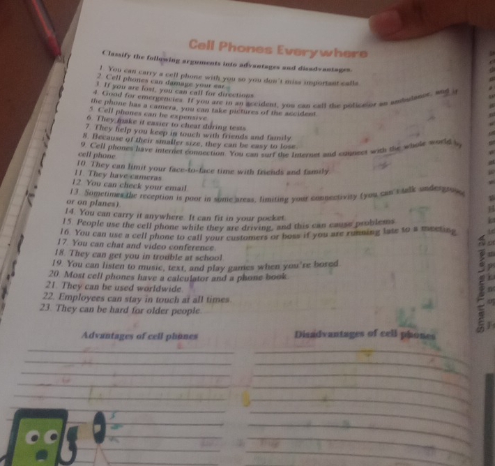 Cell Phones Everywhere 
Classify the following arguments into advantages and disadvantages 
! You can carry a cell phone with you so you don't miss important calls 
2. Cell phones can damage your ear- 
3. If you are lost, you can call for directions 
4. Good for emergencies. If you are in an accident, you can call the policeior an ambutanse, and a 
the phone has a camera, you can take pictures of the accident 
5. Cell phones can be expensive 
6. They make it easier to chear during tests 
7. They help you keep in touch with friends and family. 
8. Because of their smaller size, they can be easy to lose 
9. Cell phones have internet connection. You can surf the Internet and connect with the whole world s 
cell phone 
10. They can limit your face-to-face time with friends and family 
11. They have cameras a 
12. You can check your email 
1 3. Sometimes the reception is poor in some areas. limiting your connectivity (you can's talk undergrov 
or on planes). 
14. You can carry it anywhere. It can fit in your pocket. 
15. People use the cell phone while they are driving, and this can cause problems 
ls 
16. You can use a cell phone to call your customers or boss if you are running late to a meeling Ad 
17. You can chat and video conference 
o 
18. They can get you in trouble at school 
19. You can listen to music, text, and play games when you're bored p 
20 Most cell phones have a calculator and a phone book k 
21. They can be used worldwide. u 
22. Employees can stay in touch at all times. 
23. They can be hard for older people. 
Advantages of cell phones Disadvantages of cell phones 
_ 
_ 
_ 
_ 
_ 
_ 
_ 
_ 
_ 
_ 
_ 
_ 
_ 
_ 
_ 
_ 
_ 
_ 
_ 
_