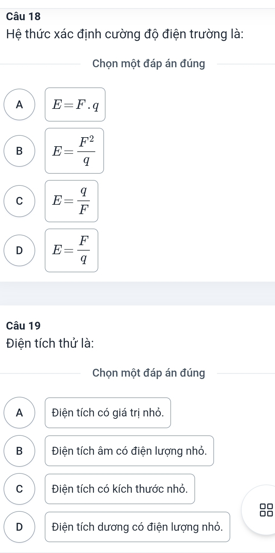 Hệ thức xác định cường độ điện trường là:
Chọn một đáp án đúng
A E=F· q
B E= F^2/q 
C E= q/F 
D E= F/q 
Câu 19
Điện tích thử là:
Chọn một đáp án đúng
A Điện tích có giá trị nhỏ.
B Điện tích âm có điện lượng nhỏ.
C Điện tích có kích thước nhỏ.
0
□□
D Điện tích dương có điện lượng nhỏ.