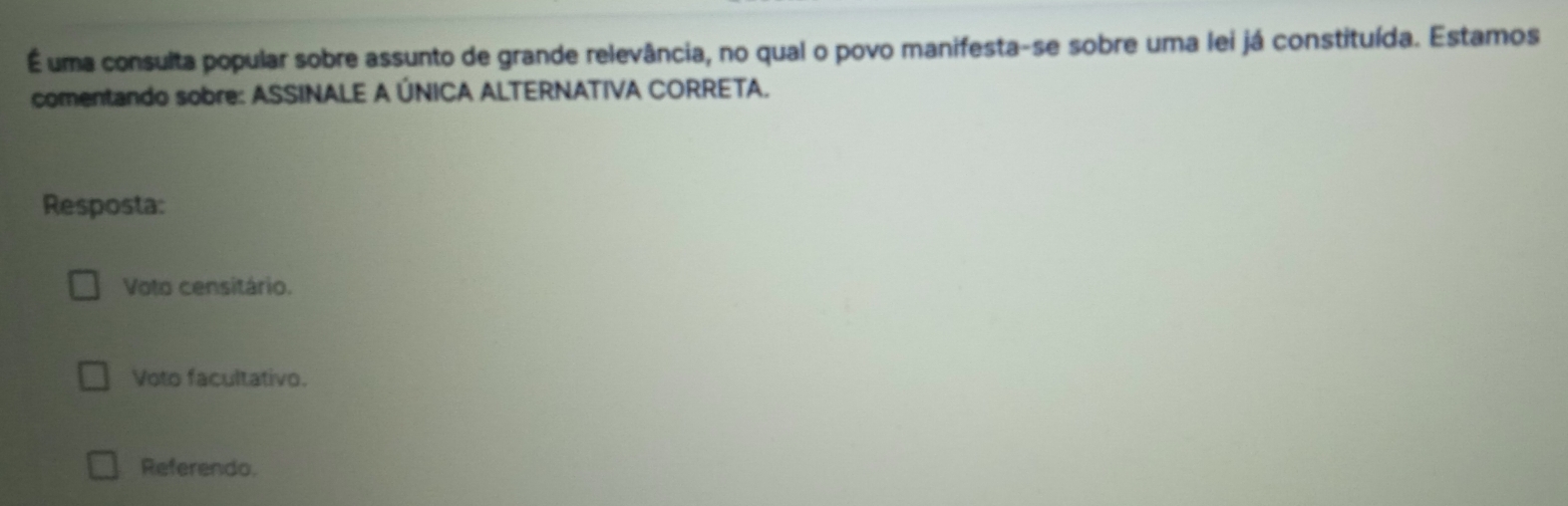 É uma consulta popular sobre assunto de grande relevância, no qual o povo manifesta-se sobre uma lei já constituída. Estamos
comentando sobre: ASSINALE A ÚNICA ALTERNATIVA CORRETA.
Resposta:
Voto censitário.
Voto facultativo.
Referendo.