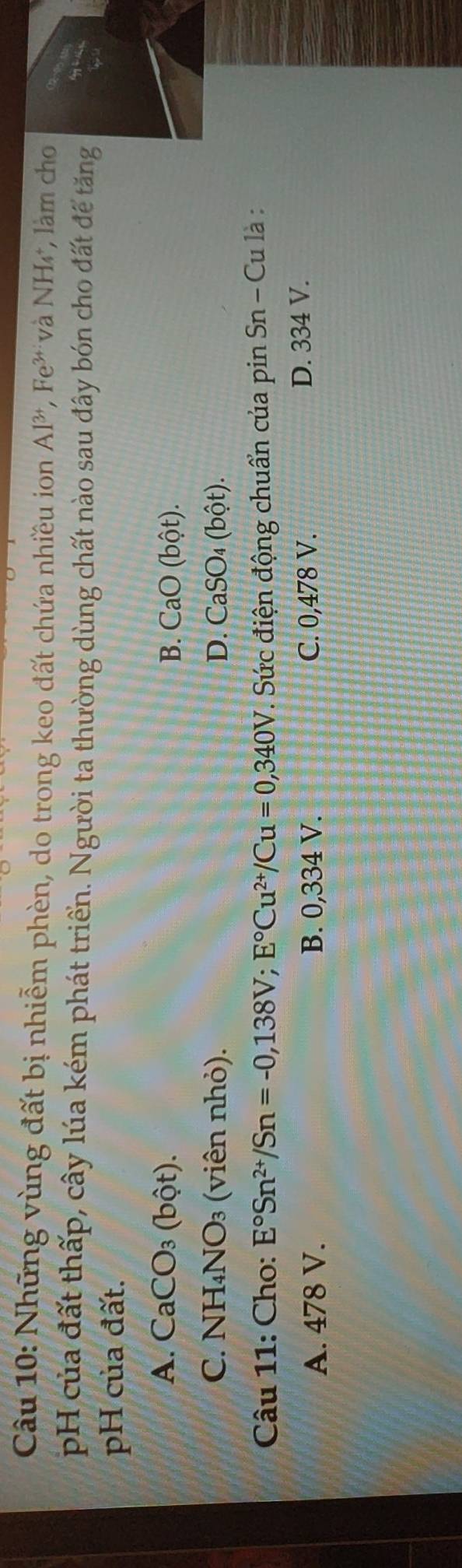 Những vùng đất bị nhiễm phèn, do trong keo đất chứa nhiều ion Al^(3+), Fe^(3+) và NH₄, làm cho
pH của đất thấp, cây lúa kém phát triển. Người ta thường dùng chất nào sau đây bón cho đất đế tăng
pH của đất.
A. CaCO_3(bhat Qt). B. CaO(bhat ot).
C. NH_4NO_3 3 (viên nhỏ). D. CaSO_4(bhat Qt). 
Câu 11: Cho: E°Sn^(2+)/Sn=-0,138V; E°Cu^(2+)/Cu=0,340V T. Sức điện động chuẩn của pin Sn - Cu là :
A. 478 V. B. 0,334 V. C. 0,478 V. D. 334 V.