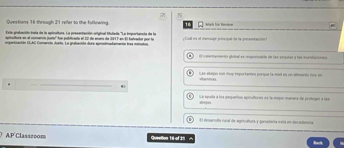 through 21 refer to the following. 16 Mark for Review
Esta grabación trata de la apicultura. La presentación original títulada 'La importancia de la
apicultura en el comercio justo" fue publicada el 22 de enero de 2017 en El Salvador por la
organización CLAC Comercio Justo. La grabación dura aproximadamente tres minutos. ¿Cuál es el mensaje principal de la presentación?
A El calentamiento global es responsable de las sequias y las inundaciones
Las abejas son muy importantes porque la miel es un alimento rico en
vitaminas
t La ayuda a los pequeños apicultores es la mejor manera de proteger a las
abejas.
D El desarrollo rural de agricultura y ganadería está en decadencia
AP'Classroom Question 16 of 21 Back N