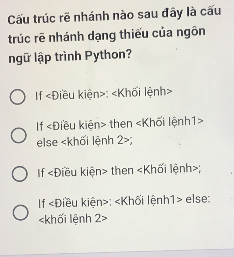 Cấu trúc rẽ nhánh nào sau đây là cấu 
trúc rẽ nhánh dạng thiếu của ngôn 
ngữ lập trình Python? 
If ∠ D iều kiện>: ∠ K Ihối lệnh> 
If ∠ D liều kiện> then ∠ K Ilối lệnh1> 
else h lối lệnh 2>
If ∠ D iều kiện> then ∠ K llối lệnh>; 
If ∠ D iu kiện>: ∠ K lối lệnh1> else:

V I