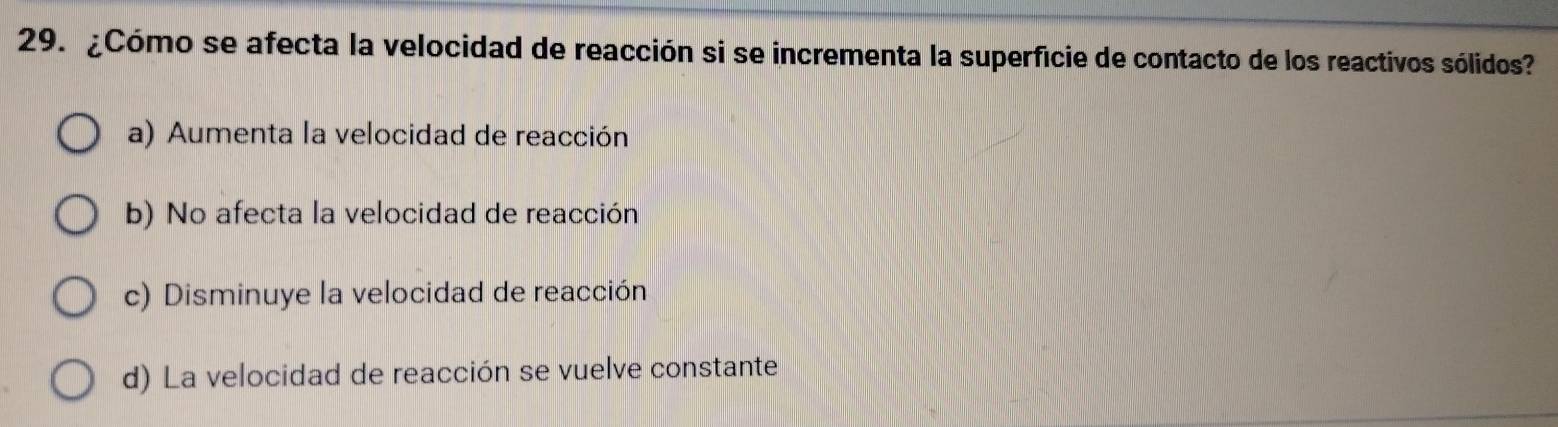 ¿Cómo se afecta la velocidad de reacción si se incrementa la superficie de contacto de los reactivos sólidos?
a) Aumenta la velocidad de reacción
b) No afecta la velocidad de reacción
c) Disminuye la velocidad de reacción
d) La velocidad de reacción se vuelve constante