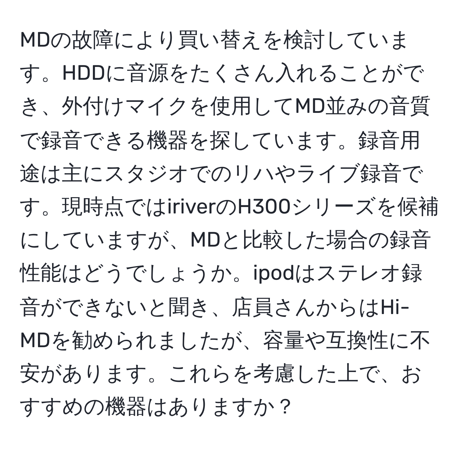 MDの故障により買い替えを検討しています。HDDに音源をたくさん入れることができ、外付けマイクを使用してMD並みの音質で録音できる機器を探しています。録音用途は主にスタジオでのリハやライブ録音です。現時点ではiriverのH300シリーズを候補にしていますが、MDと比較した場合の録音性能はどうでしょうか。ipodはステレオ録音ができないと聞き、店員さんからはHi-MDを勧められましたが、容量や互換性に不安があります。これらを考慮した上で、おすすめの機器はありますか？