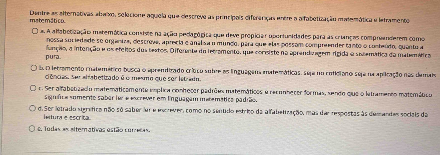 Dentre as alternativas abaixo, selecione aquela que descreve as principais diferenças entre a alfabetização matemática e letramento
matemático.
a. A alfabetização matemática consiste na ação pedagógica que deve propiciar oportunidades para as crianças compreenderem como
nossa sociedade se organiza, descreve, aprecia e analisa o mundo, para que elas possam compreender tanto o conteúdo, quanto a
função, a intenção e os efeitos dos textos. Diferente do letramento, que consiste na aprendizagem rígida e sistemática da matemática
pura.
b. O letramento matemático busca o aprendizado crítico sobre as linguagens matemáticas, seja no cotidiano seja na aplicação nas demais
ciências. Ser alfabetizado é o mesmo que ser letrado.
c. Ser alfabetizado matematicamente implica conhecer padrões matemáticos e reconhecer formas, sendo que o letramento matemático
significa somente saber ler e escrever em linguagem matemática padrão.
d. Ser letrado significa não só saber ler e escrever, como no sentido estrito da alfabetização, mas dar respostas às demandas sociais da
leitura e escrita.
e. Todas as alternativas estão corretas.