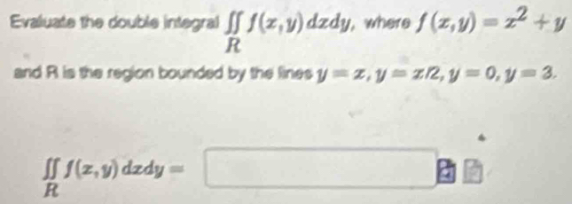 Evaluate the double integral ∈t ∈tlimits _Rf(x,y)dxdy, , where f(x,y)=x^2+y
and R is the region bounded by the lines y=x, y=x/2, y=0, y=3.
∈t ∈tlimits _Rf(x,y)dxdy=□ a