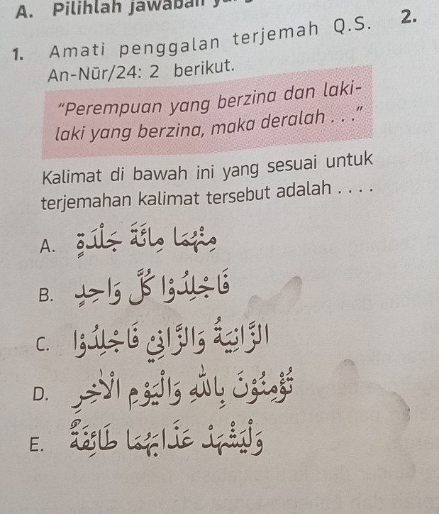 Pilihlah jawaban .
1. Amati penggalan terjemah Q.S. 2.
An-Nūr 24:2 berikut.
“Perempuan yang berzina dan laki-
laki yang berzina, maka deralah . . .”
Kalimat di bawah ini yang sesuai untuk
terjemahan kalimat tersebut adalah . . . .
A. gulz ál, Lofi,
B. ± 5j 1;1÷ 6
c. 131÷16 31 315 1311
D. =Vl pssils
E. L L ie Jpảíg