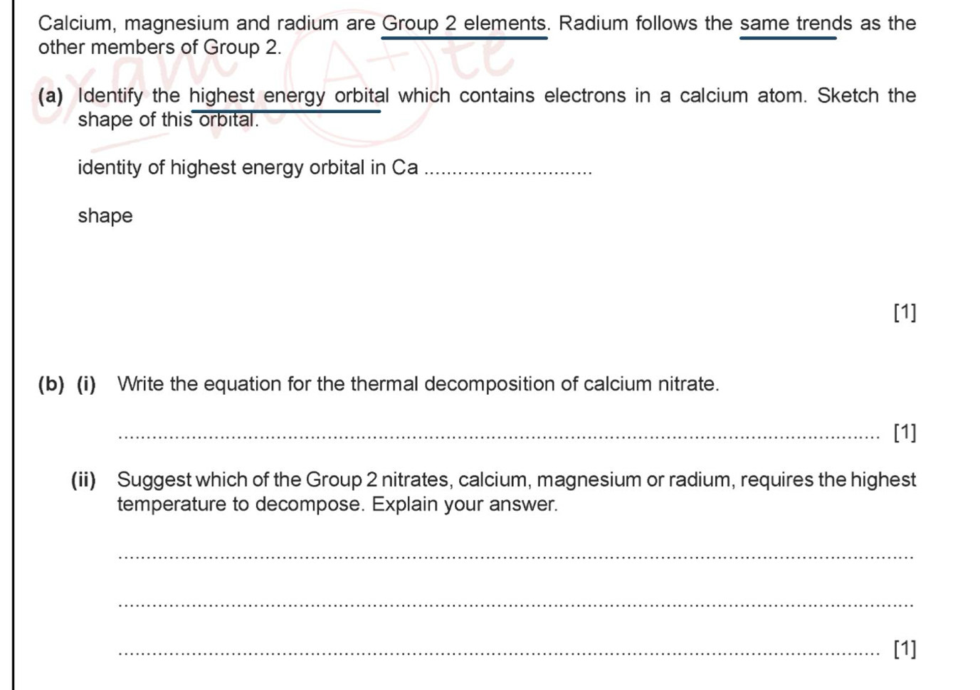 Calcium, magnesium and radium are Group 2 elements. Radium follows the same trends as the 
other members of Group 2. 
(a) Identify the highest energy orbital which contains electrons in a calcium atom. Sketch the 
shape of this orbital. 
identity of highest energy orbital in Ca_ 
shape 
[1] 
(b) (i) Write the equation for the thermal decomposition of calcium nitrate. 
_[1] 
(ii) Suggest which of the Group 2 nitrates, calcium, magnesium or radium, requires the highest 
temperature to decompose. Explain your answer. 
_ 
_ 
_[1]