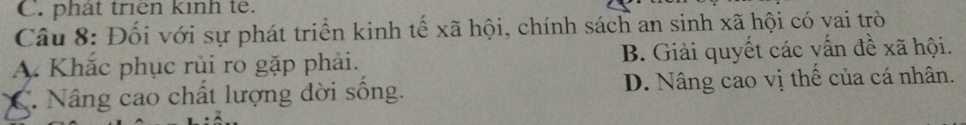 phát triên kinh te.
Câu 8: Đối với sự phát triển kinh tế xã hội, chính sách an sinh xã hội có vai trò
A. Khắc phục rủi ro gặp phải. B. Giải quyết các vấn đề xã hội.
C. Nâng cao chất lượng đời sống. D. Nâng cao vị thế của cá nhân.
