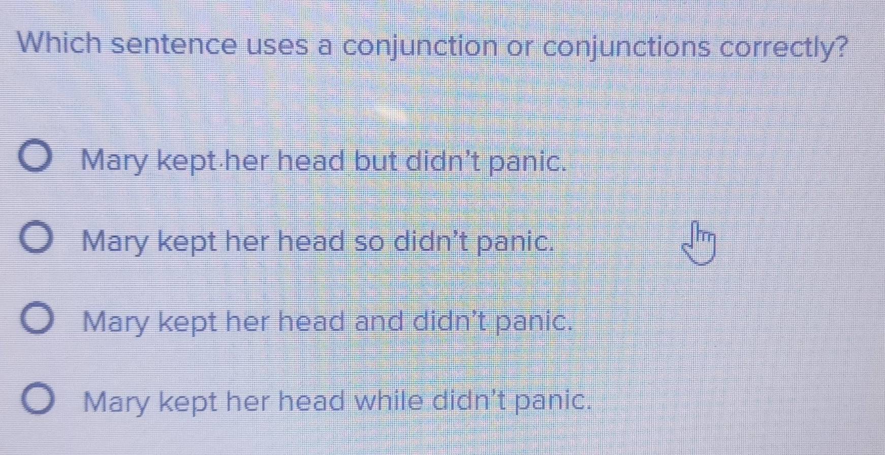 Which sentence uses a conjunction or conjunctions correctly?
Mary kept her head but didn't panic.
Mary kept her head so didn't panic.
Mary kept her head and didn't panic.
Mary kept her head while didn't panic.