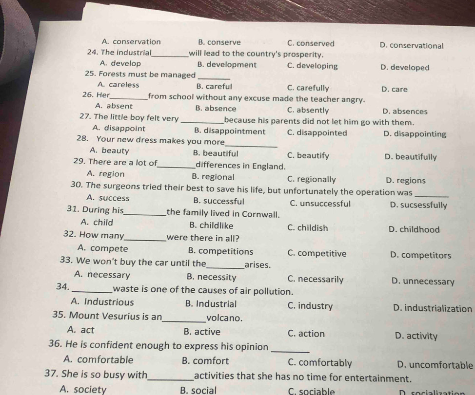 A. conservation B. conserve C. conserved D. conservational
24. The industrial_ will lead to the country's prosperity.
A. develop B. development C. developing D. developed
25. Forests must be managed_
A. careless B. careful C. carefully D. care
26. Her_ from school without any excuse made the teacher angry.
A. absent B. absence C. absently D. absences
27. The little boy felt very_ because his parents did not let him go with them.
A. disappoint B. disappointment C. disappointed D. disappointing
28. Your new dress makes you more_
A. beauty B. beautiful C. beautify D. beautifully
29. There are a lot of_ differences in England.
A. region B. regional C. regionally D. regions
30. The surgeons tried their best to save his life, but unfortunately the operation was
_
A. success B. successful C. unsuccessful D. sucsessfully
31. During his_ the family lived in Cornwall.
A. child B. childlike C. childish D. childhood
32. How many_ were there in all?
A. compete B. competitions C. competitive D. competitors
33. We won't buy the car until the_ arises.
A. necessary B. necessity C. necessarily D. unnecessary
34._ waste is one of the causes of air pollution.
A. Industrious B. Industrial C. industry D. industrialization
35. Mount Vesurius is an_ volcano.
A. act B. active C. action D. activity
36. He is confident enough to express his opinion_
A. comfortable B. comfort C. comfortably D. uncomfortable
37. She is so busy with_ activities that she has no time for entertainment.
A. society B. social C. sociable D cocialization