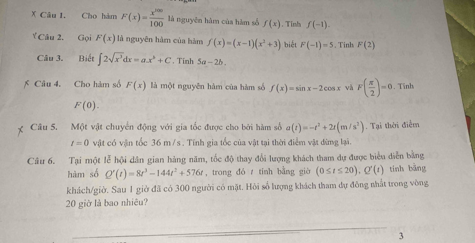 Cho hàm F(x)= x^(100)/100  là nguyên hàm của hàm số f(x). Tính f(-1). 
Ý Câu 2. Gọi F(x) là nguyên hàm của hàm f(x)=(x-1)(x^2+3) biết F(-1)=5. Tính F(2)
Câu 3. Biết ∈t 2sqrt(x^3)dx=ax^b+C. Tính 5a-2b. 
Câu 4. Cho hàm số F(x) là một nguyên hàm của hàm số f(x)=sin x-2cos x và F( π /2 )=0. Tính
F(0). 
Câu 5. Một vật chuyển động với gia tốc được cho bởi hàm số a(t)=-t^2+2t(m/s^2). Tại thời điểm
t=0 vật có vận tốc 36 m /s. Tính gia tốc của vật tại thời điểm vật dừng lại. 
Câu 6. Tại một lễ hội dân gian hàng năm, tốc độ thay đổi lượng khách tham dự được biểu diễn bằng 
hàm số Q'(t)=8t^3-144t^2+576t , trong đó tính bằng giờ (0≤ t≤ 20), Q'(t) tính bằng 
khách/giờ. Sau 1 giờ đã có 300 người có mặt. Hỏi số lượng khách tham dự đông nhất trong vòng 
20 giờ là bao nhiêu? 
3