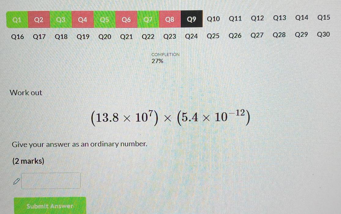 COMPLETION 
27% 
Work out
(13.8* 10^7)* (5.4* 10^(-12))
Give your answer as an ordinary number. 
(2 marks) 
Submit Answer