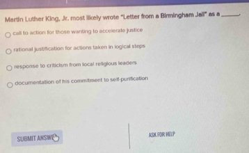 Martin Luther King, Jr. most likely wrote "Letter from a Birmingham Jail° as a_
call to action for those wanting to accelerate justice
rational justification for actions taken in logical steps
response to criticism from local religious leaders
documentation of his commitment to self-purification
SUBMIT ANSWE ASK FOR HELP