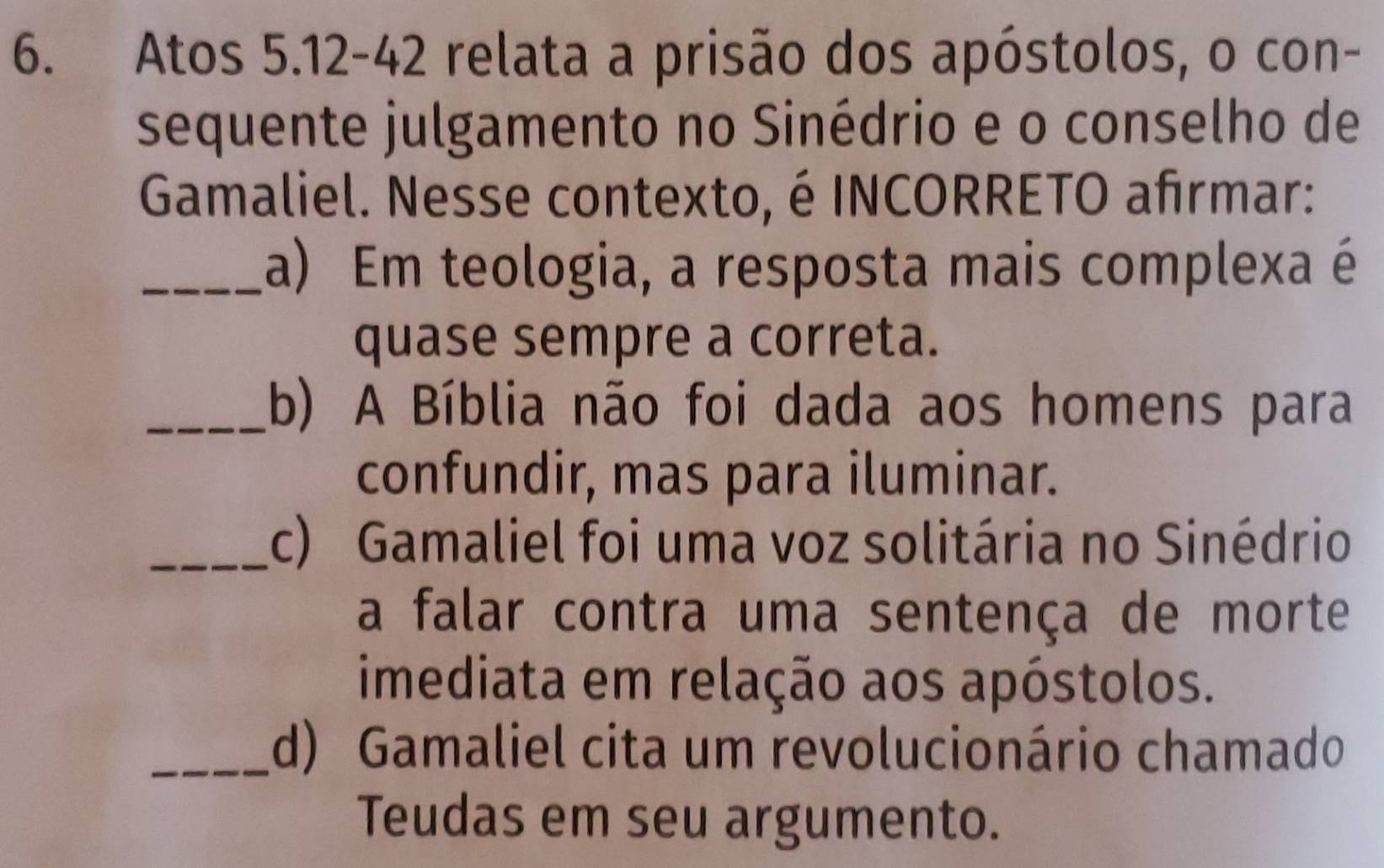 Atos 5.12 - 42 relata a prisão dos apóstolos, o con- 
sequente julgamento no Sinédrio e o conselho de 
Gamaliel. Nesse contexto, é INCORRETO afrmar: 
_a) Em teologia, a resposta mais complexa é 
quase sempre a correta. 
_(b) A Bíblia não foi dada aos homens para 
confundir, mas para iluminar. 
_c) Gamaliel foi uma voz solitária no Sinédrio 
a falar contra uma sentença de morte 
imediata em relação aos apóstolos. 
_(d) Gamaliel cita um revolucionário chamado 
Teudas em seu argumento.