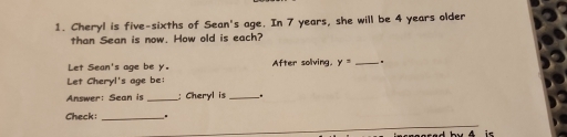 Cheryl is five-sixths of Sean's age. In 7 years, she will be 4 years older 
than Sean is now. How old is each? 
Let Sean's age be y. After soliving y=. 
Let Cheryl's age be: 
Answer: Sean is_ ; Cheryl is_ 
Check: . 
.