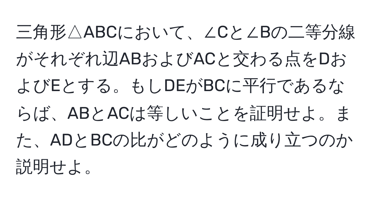 三角形△ABCにおいて、∠Cと∠Bの二等分線がそれぞれ辺ABおよびACと交わる点をDおよびEとする。もしDEがBCに平行であるならば、ABとACは等しいことを証明せよ。また、ADとBCの比がどのように成り立つのか説明せよ。